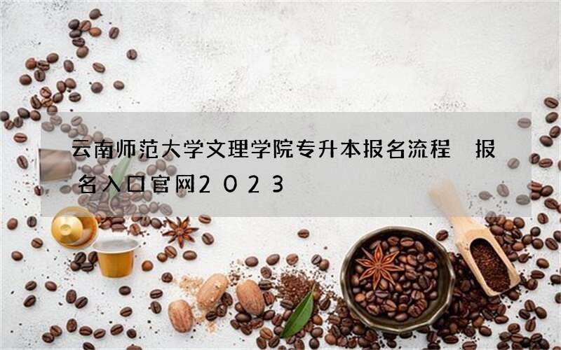 云南师范大学文理学院专升本报名流程 报名入口官网2023